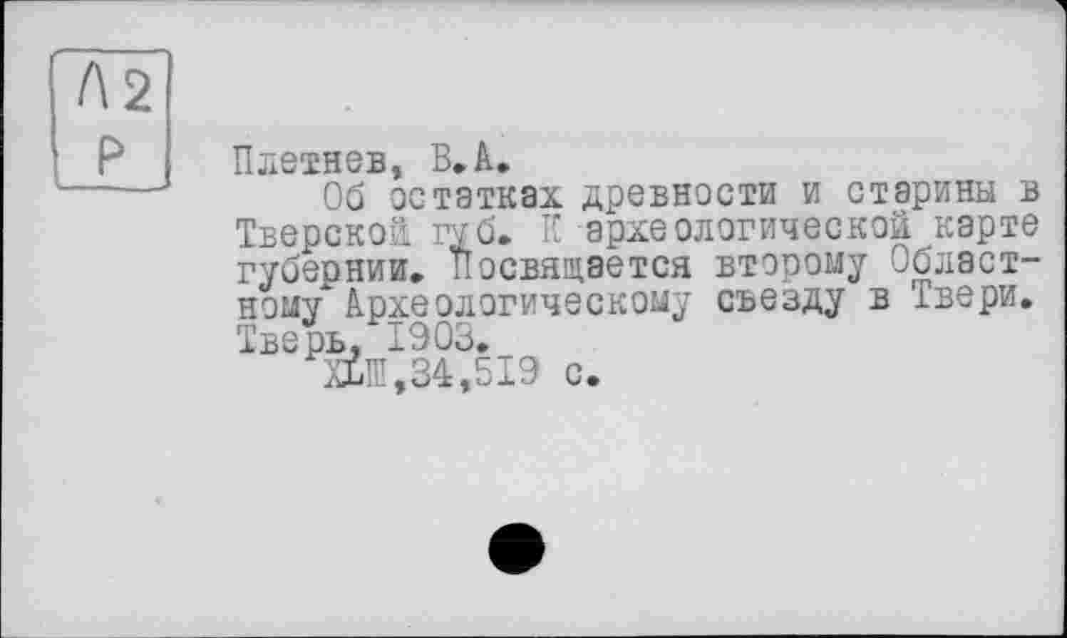 ﻿Плетнев, ВЛ.
Об остатках древности и старины в Тверской губ. К археологической карте губернии. Посвящается второму Областному" Археологическому съезду в Твери. Тверь, 1903.
М,34,519 с.